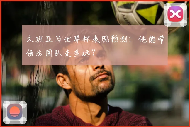 文班亚马世界杯表现预测:他能带领法国队走多远?