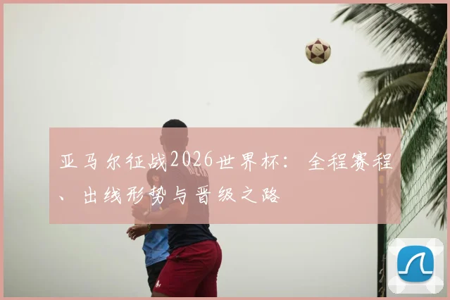 亚马尔征战2026世界杯：全程赛程、出线形势与晋级之路