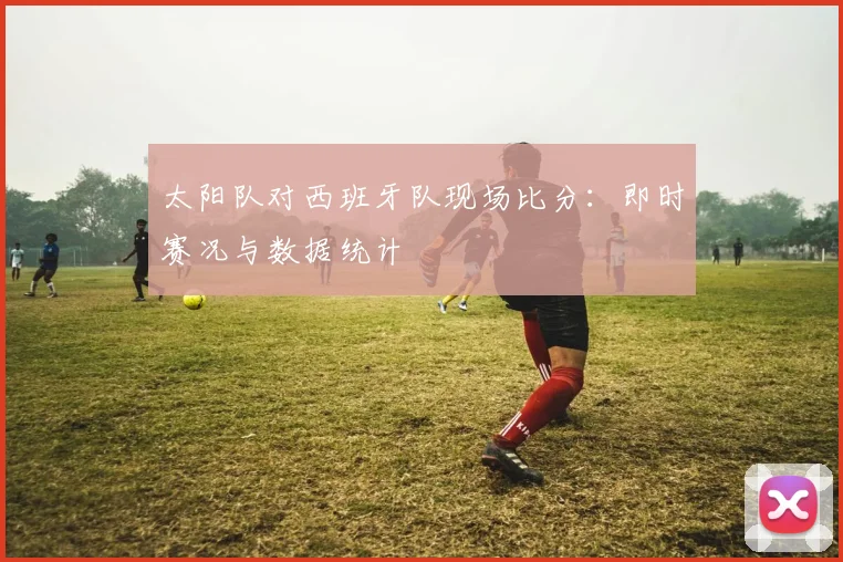 太阳队对西班牙队现场比分:即时赛况与数据统计