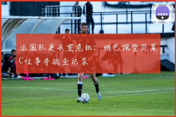 法国队更衣室危机:姆巴佩登贝莱C位争夺战全记录
