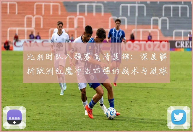 比利时队八强赛高清集锦:深度解析欧洲红魔冲击四强的战术与进球