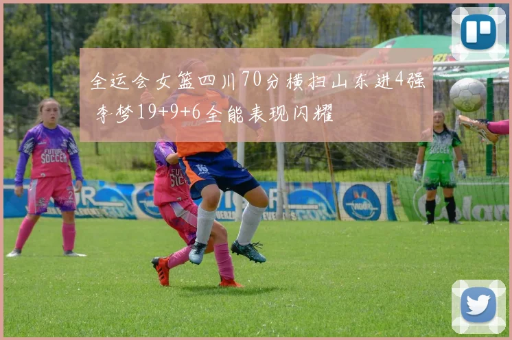 全运会女篮四川70分横扫山东进4强 李梦19+9+6全能表现闪耀