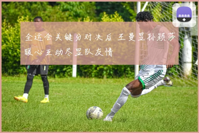 全运会关键分对决后 王曼昱孙颖莎暖心互动尽显队友情