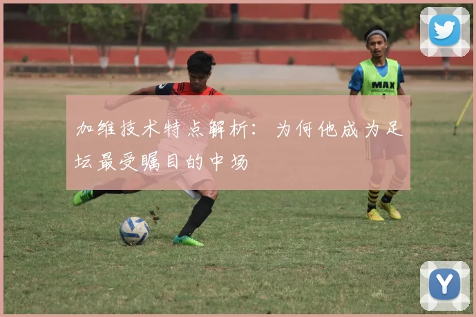 加维技术特点解析：为何他成为足坛最受瞩目的中场