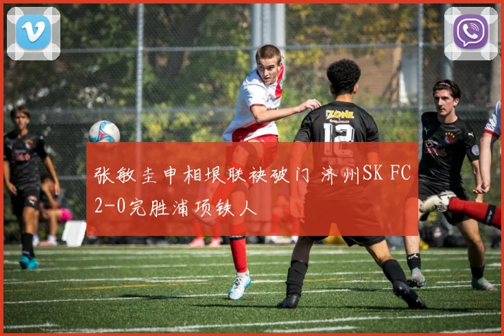 张敏圭申相垠联袂破门 济州SK FC2-0完胜浦项铁人