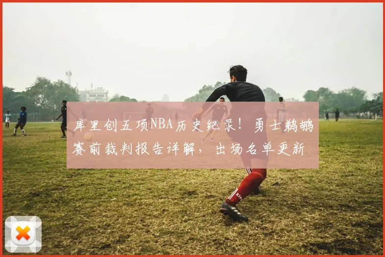 库里创五项NBA历史纪录！勇士鹈鹕赛前裁判报告详解，出场名单更新